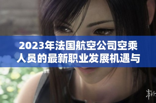 2023年法国航空公司空乘人员的最新职业发展机遇与挑战解析