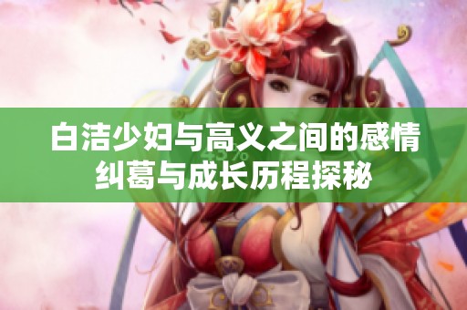 白洁少妇与高义之间的感情纠葛与成长历程探秘