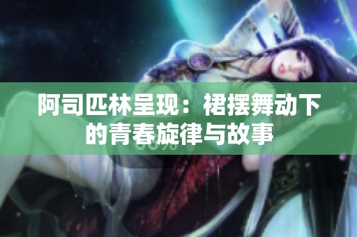 阿司匹林呈现：裙摆舞动下的青春旋律与故事