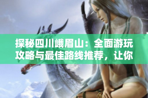 探秘四川峨眉山：全面游玩攻略与最佳路线推荐，让你的旅程更加精彩