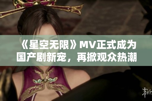 《星空无限》MV正式成为国产剧新宠，再掀观众热潮