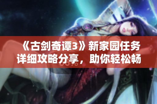 《古剑奇谭3》新家园任务详细攻略分享，助你轻松畅游手游世界