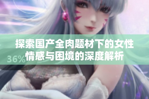 探索国产全肉题材下的女性情感与困境的深度解析