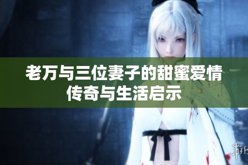 老万与三位妻子的甜蜜爱情传奇与生活启示