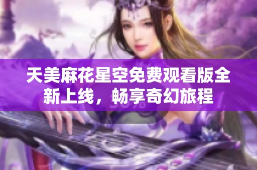天美麻花星空免费观看版全新上线，畅享奇幻旅程