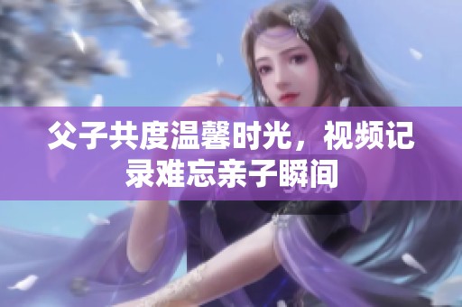 父子共度温馨时光，视频记录难忘亲子瞬间