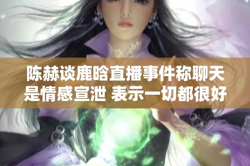 陈赫谈鹿晗直播事件称聊天是情感宣泄 表示一切都很好无须担忧