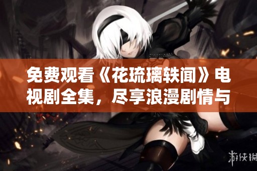 免费观看《花琉璃轶闻》电视剧全集，尽享浪漫剧情与精彩演绎