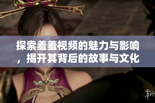 探索羞羞视频的魅力与影响，揭开其背后的故事与文化