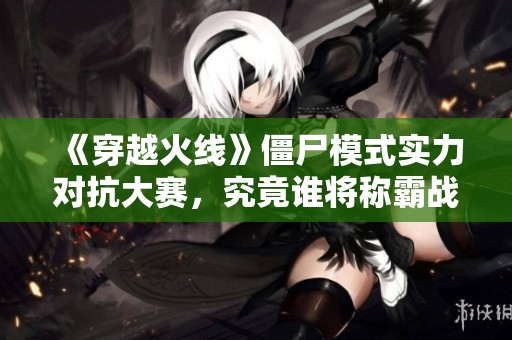 《穿越火线》僵尸模式实力对抗大赛，究竟谁将称霸战场？