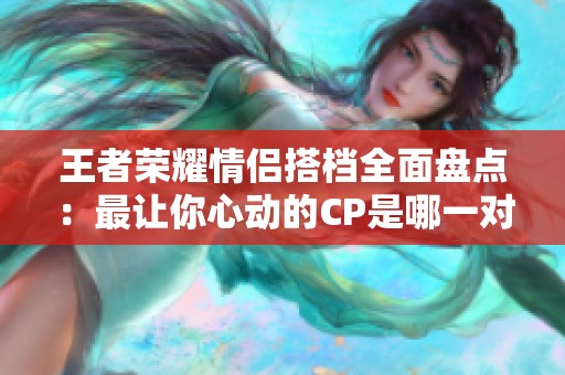 王者荣耀情侣搭档全面盘点：最让你心动的CP是哪一对