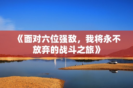 《面对六位强敌，我将永不放弃的战斗之旅》