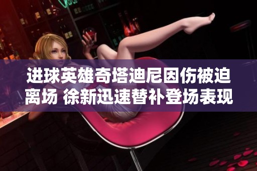 进球英雄奇塔迪尼因伤被迫离场 徐新迅速替补登场表现引关注