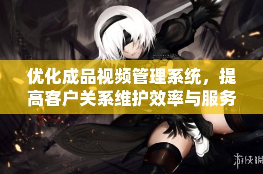 优化成品视频管理系统，提高客户关系维护效率与服务质量