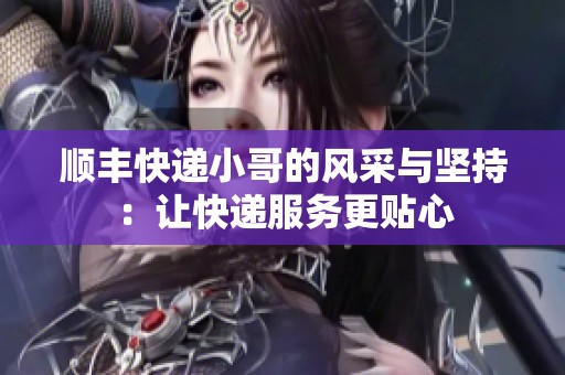 顺丰快递小哥的风采与坚持：让快递服务更贴心