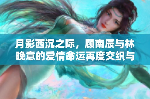 月影西沉之际，顾南辰与林晚意的爱情命运再度交织与抉择