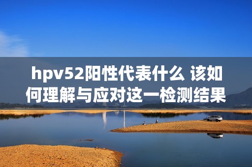 hpv52阳性代表什么 该如何理解与应对这一检测结果
