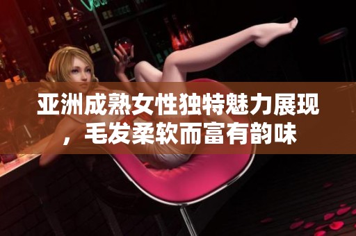 亚洲成熟女性独特魅力展现，毛发柔软而富有韵味
