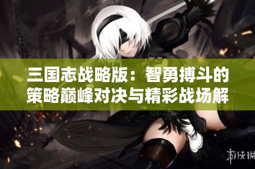 三国志战略版：智勇搏斗的策略巅峰对决与精彩战场解析