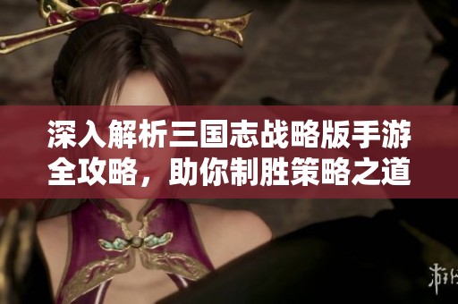 深入解析三国志战略版手游全攻略，助你制胜策略之道