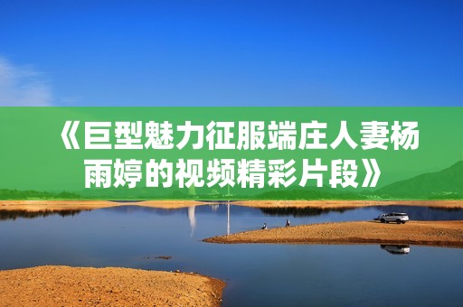 《巨型魅力征服端庄人妻杨雨婷的视频精彩片段》
