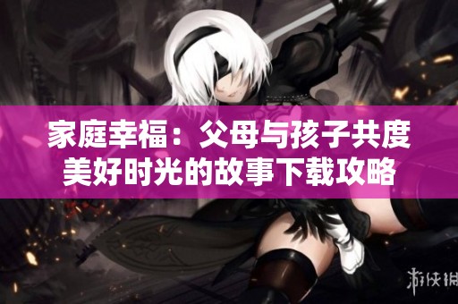 家庭幸福：父母与孩子共度美好时光的故事下载攻略