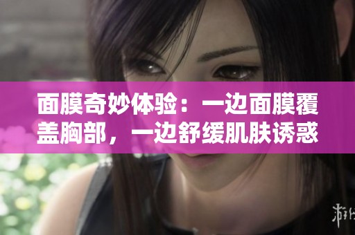 面膜奇妙体验：一边面膜覆盖胸部，一边舒缓肌肤诱惑之旅