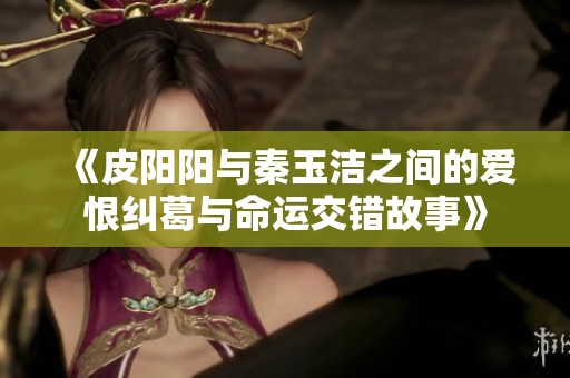 《皮阳阳与秦玉洁之间的爱恨纠葛与命运交错故事》
