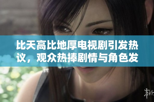 比天高比地厚电视剧引发热议，观众热捧剧情与角色发展分析