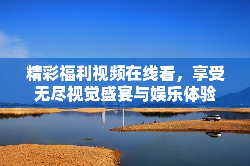 精彩福利视频在线看，享受无尽视觉盛宴与娱乐体验