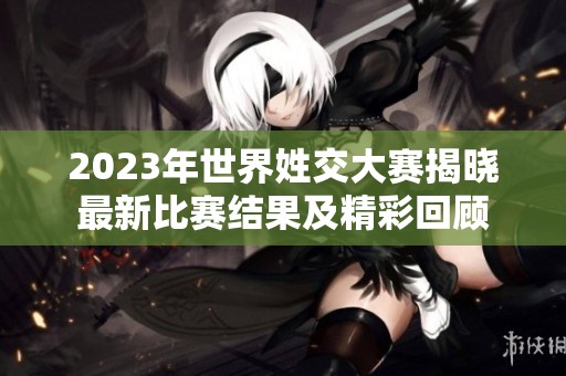 2023年世界姓交大赛揭晓最新比赛结果及精彩回顾