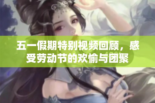 五一假期特别视频回顾，感受劳动节的欢愉与团聚