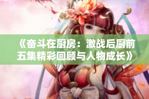《奋斗在厨房：激战后厨前五集精彩回顾与人物成长》
