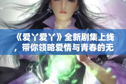 《爱丫爱丫》全新剧集上线，带你领略爱情与青春的无限魅力