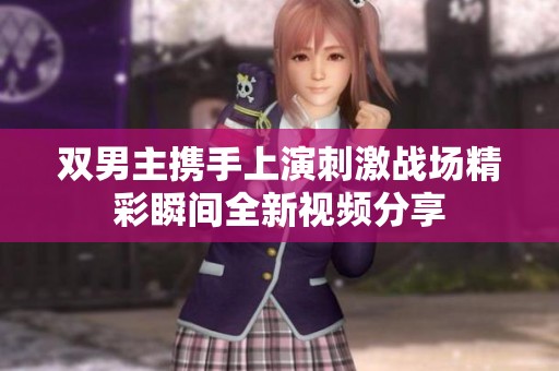 双男主携手上演刺激战场精彩瞬间全新视频分享