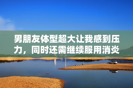 男朋友体型超大让我感到压力，同时还需继续服用消炎药
