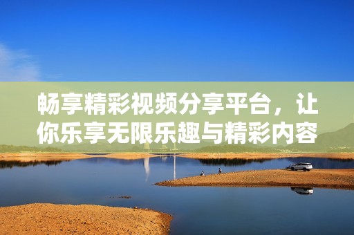 畅享精彩视频分享平台，让你乐享无限乐趣与精彩内容