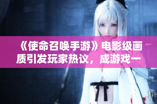 《使命召唤手游》电影级画质引发玩家热议，成游戏一大亮点