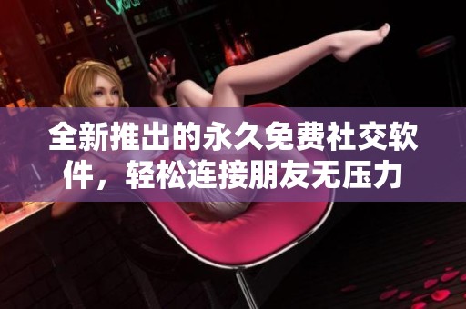 全新推出的永久免费社交软件，轻松连接朋友无压力
