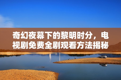 奇幻夜幕下的黎明时分，电视剧免费全剧观看方法揭秘