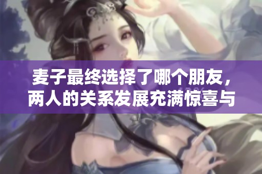 麦子最终选择了哪个朋友，两人的关系发展充满惊喜与感动