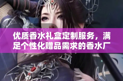 优质香水礼盒定制服务，满足个性化赠品需求的香水厂家推荐