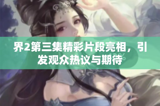 界2第三集精彩片段亮相，引发观众热议与期待
