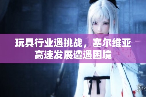 玩具行业遇挑战，塞尔维亚高速发展遭遇困境
