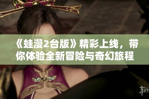 《蛙漫2台版》精彩上线，带你体验全新冒险与奇幻旅程！