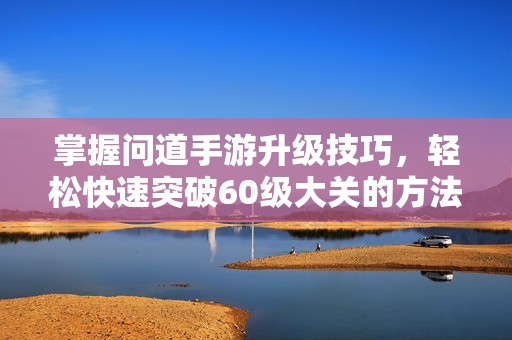 掌握问道手游升级技巧，轻松快速突破60级大关的方法揭秘