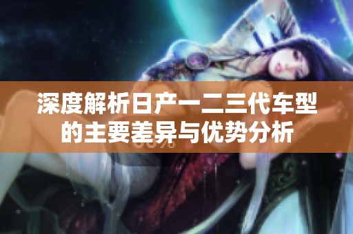 深度解析日产一二三代车型的主要差异与优势分析