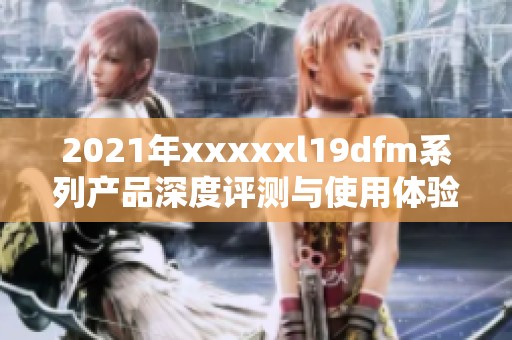 2021年xxxxxl19dfm系列产品深度评测与使用体验分享指南