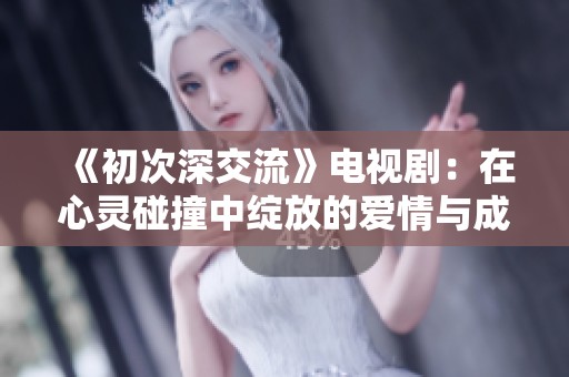 《初次深交流》电视剧：在心灵碰撞中绽放的爱情与成长的旅程