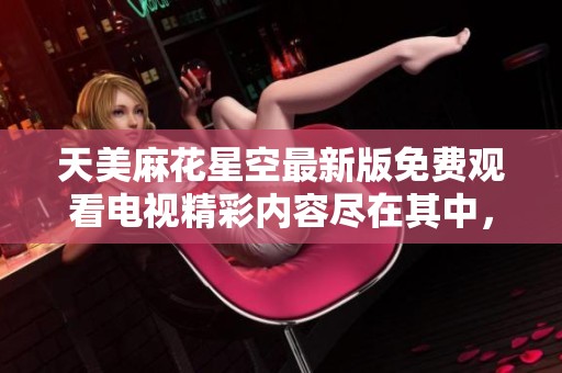 天美麻花星空最新版免费观看电视精彩内容尽在其中，快来体验吧！
